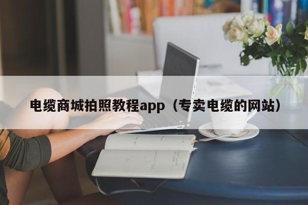 电缆商城拍照教程app（专卖电缆的网站）