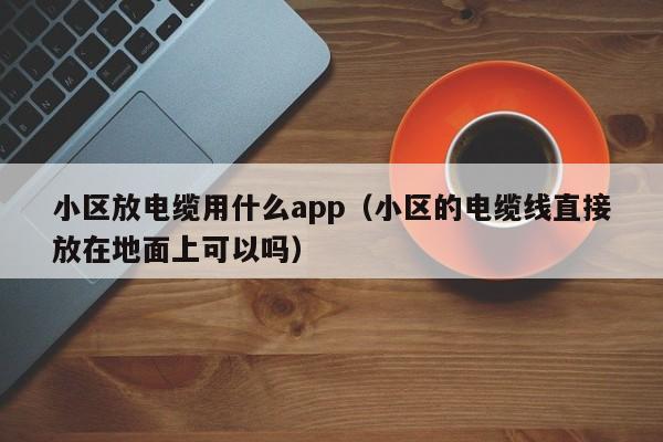 小区放电缆用什么app（小区的电缆线直接放在地面上可以吗）
