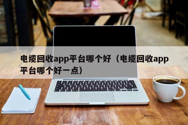 电缆回收app平台哪个好（电缆回收app平台哪个好一点）