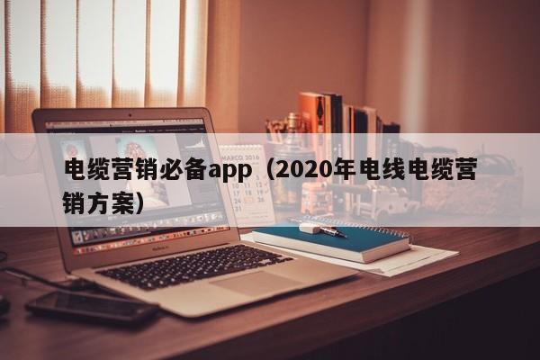 电缆营销必备app（2020年电线电缆营销方案）