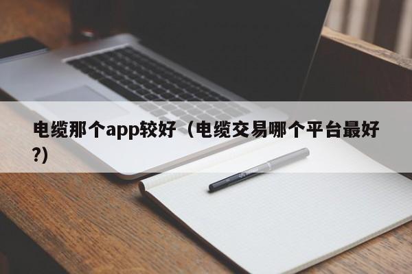 电缆那个app较好（电缆交易哪个平台最好?）