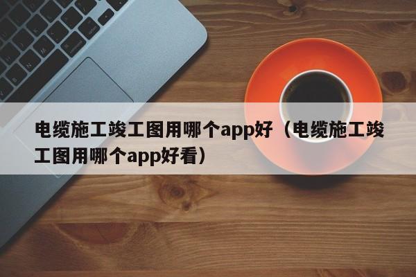 电缆施工竣工图用哪个app好（电缆施工竣工图用哪个app好看）