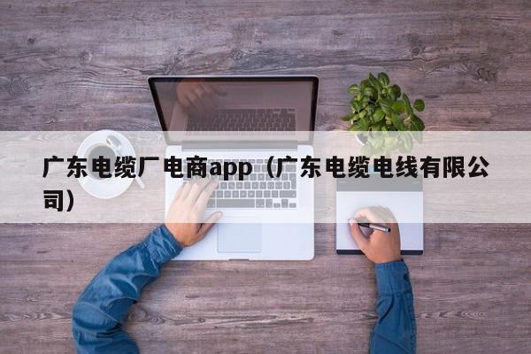广东电缆厂电商app（广东电缆电线有限公司）