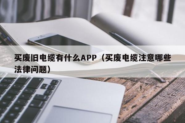 买废旧电缆有什么APP（买废电缆注意哪些法律问题）