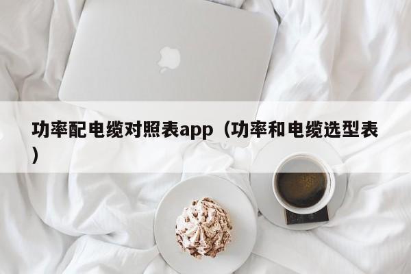 功率配电缆对照表app（功率和电缆选型表）