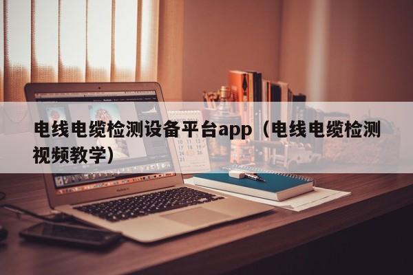 电线电缆检测设备平台app（电线电缆检测视频教学）