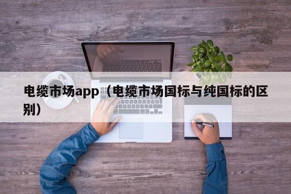 电缆市场app（电缆市场国标与纯国标的区别）