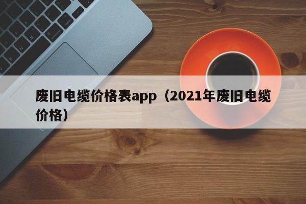 废旧电缆价格表app（2021年废旧电缆价格）