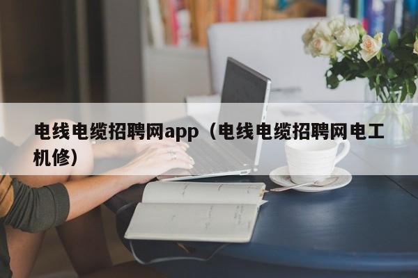 电线电缆招聘网app（电线电缆招聘网电工机修）