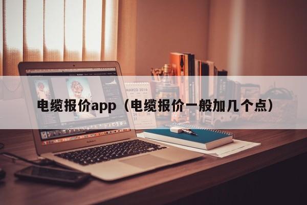 电缆报价app（电缆报价一般加几个点）