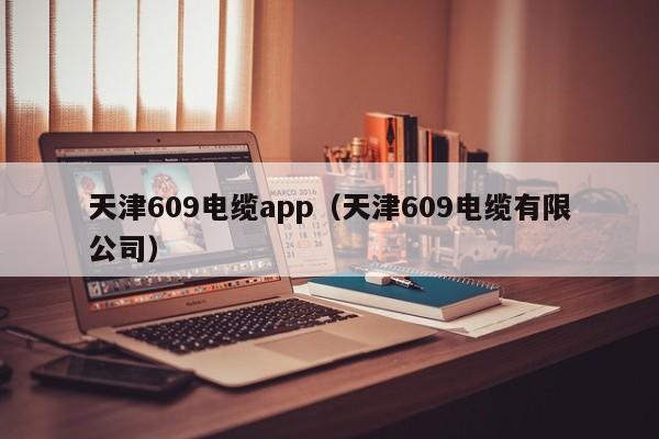 天津609电缆app（天津609电缆有限公司）
