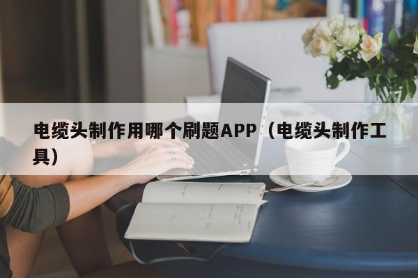 电缆头制作用哪个刷题APP（电缆头制作工具）