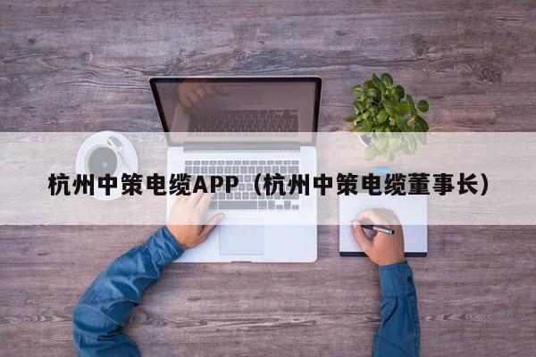 杭州中策电缆APP（杭州中策电缆董事长）