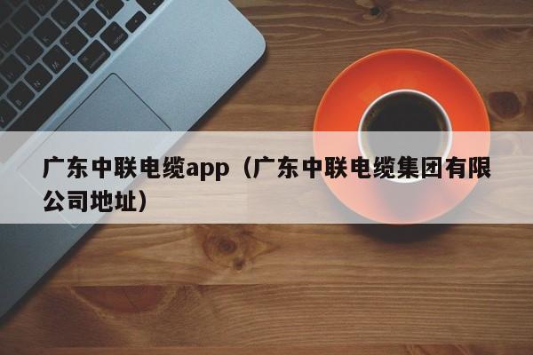 广东中联电缆app（广东中联电缆集团有限公司地址）
