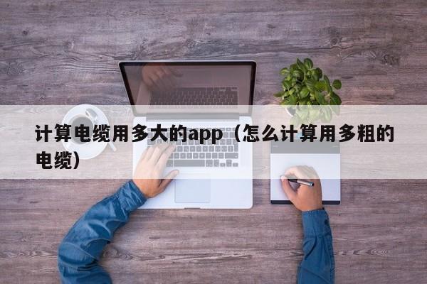 计算电缆用多大的app（怎么计算用多粗的电缆）