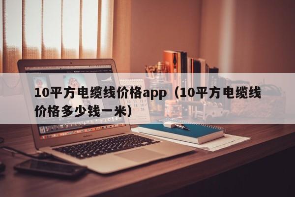10平方电缆线价格app（10平方电缆线价格多少钱一米）