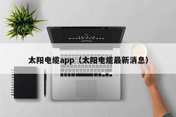 太阳电缆app（太阳电缆最新消息）