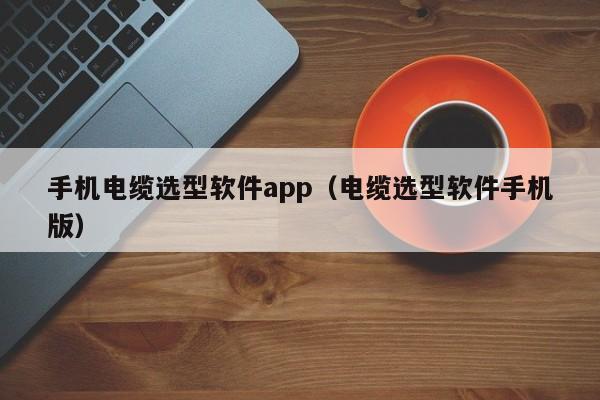 手机电缆选型软件app（电缆选型软件手机版）