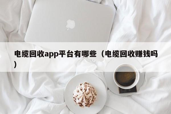 电缆回收app平台有哪些（电缆回收赚钱吗）
