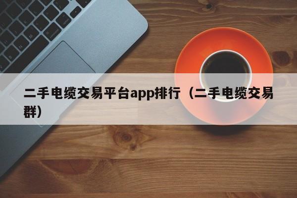 二手电缆交易平台app排行（二手电缆交易群）